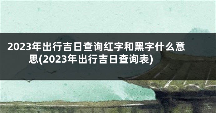2023年出行吉日查询红字和黑字什么意思(2023年出行吉日查询表)