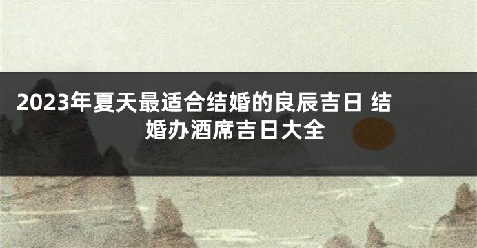 2023年夏天最适合结婚的良辰吉日 结婚办酒席吉日大全