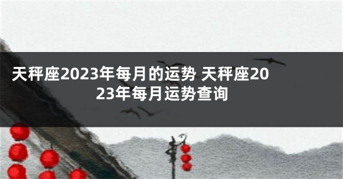 天秤座2023年每月的运势 天秤座2023年每月运势查询