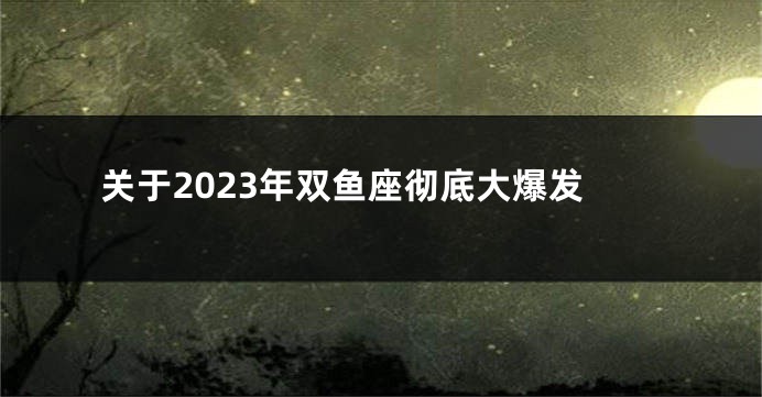 关于2023年双鱼座彻底大爆发