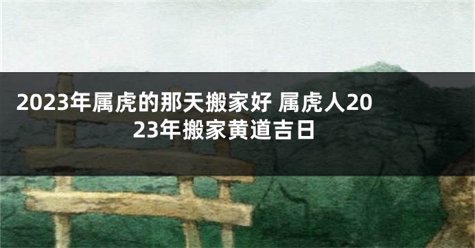2023年属虎的那天搬家好 属虎人2023年搬家黄道吉日