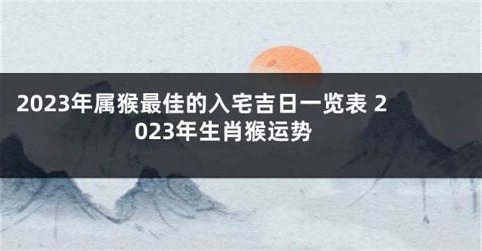2023年属猴最佳的入宅吉日一览表 2023年生肖猴运势