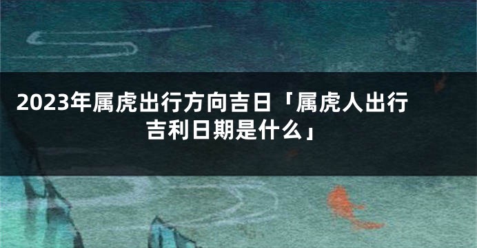 2023年属虎出行方向吉日「属虎人出行吉利日期是什么」