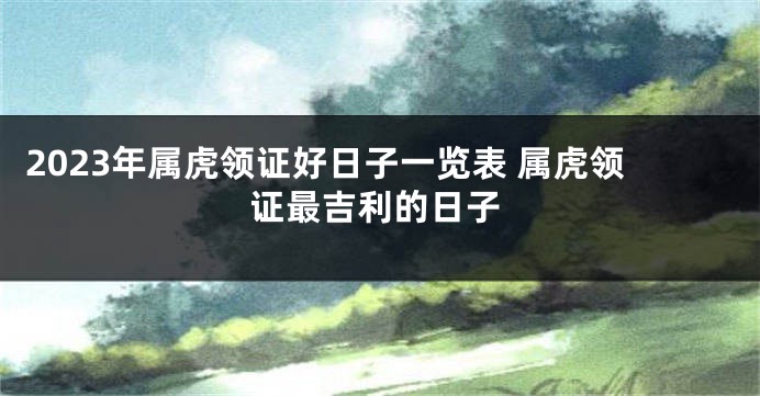 2023年属虎领证好日子一览表 属虎领证最吉利的日子