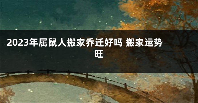2023年属鼠人搬家乔迁好吗 搬家运势旺