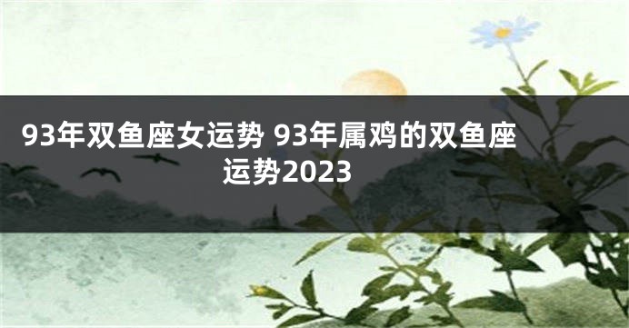 93年双鱼座女运势 93年属鸡的双鱼座运势2023