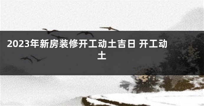 2023年新房装修开工动土吉日 开工动土