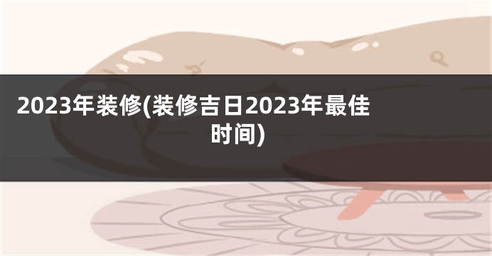 2023年装修(装修吉日2023年最佳时间)