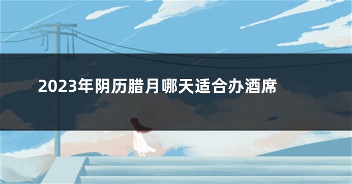 2023年阴历腊月哪天适合办酒席