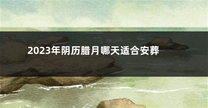 2023年阴历腊月哪天适合安葬
