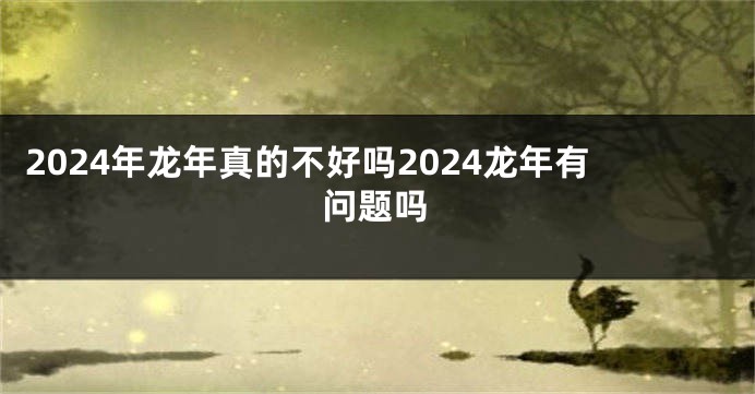 2024年龙年真的不好吗2024龙年有问题吗