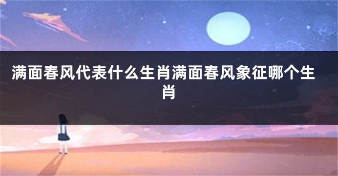 满面春风代表什么生肖满面春风象征哪个生肖