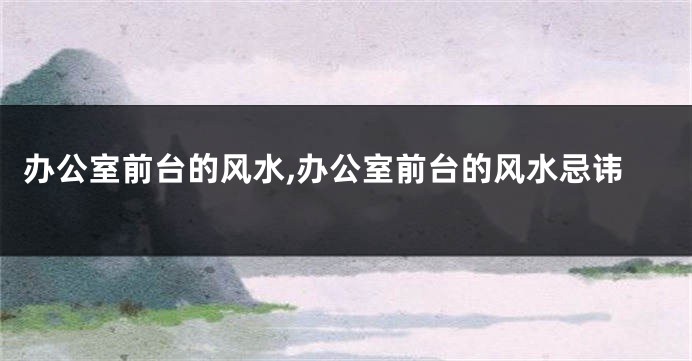 办公室前台的风水,办公室前台的风水忌讳