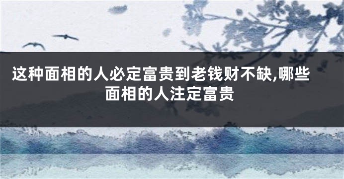 这种面相的人必定富贵到老钱财不缺,哪些面相的人注定富贵