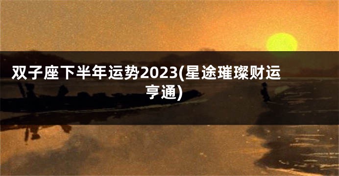 双子座下半年运势2023(星途璀璨财运亨通)