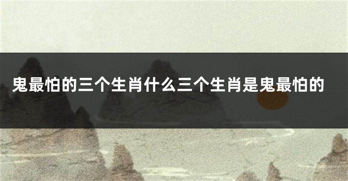 鬼最怕的三个生肖什么三个生肖是鬼最怕的