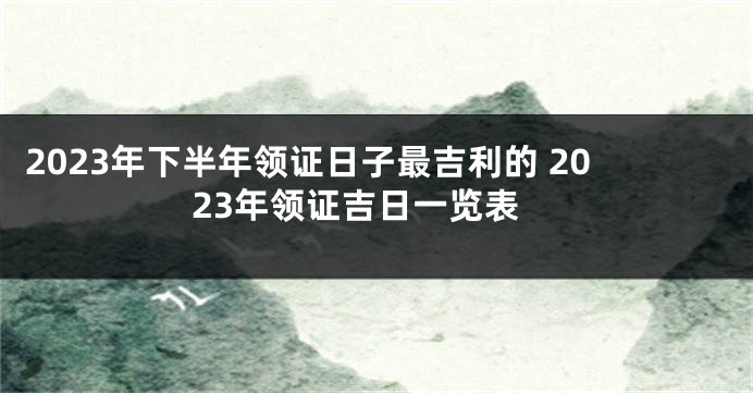 2023年下半年领证日子最吉利的 2023年领证吉日一览表