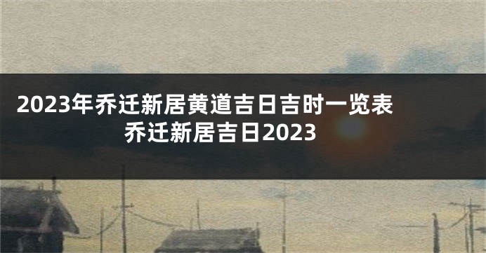 2023年乔迁新居黄道吉日吉时一览表 乔迁新居吉日2023