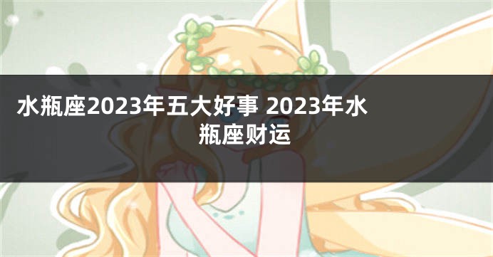 水瓶座2023年五大好事 2023年水瓶座财运