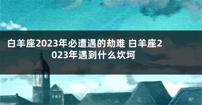 白羊座2023年必遭遇的劫难 白羊座2023年遇到什么坎坷