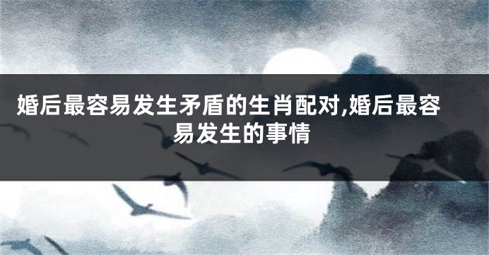 婚后最容易发生矛盾的生肖配对,婚后最容易发生的事情