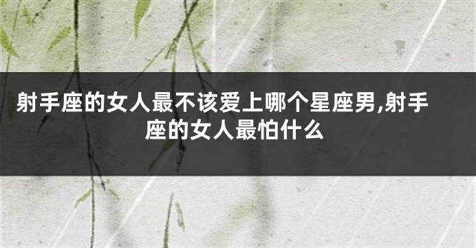 射手座的女人最不该爱上哪个星座男,射手座的女人最怕什么