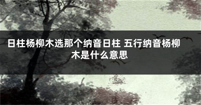 日柱杨柳木选那个纳音日柱 五行纳音杨柳木是什么意思