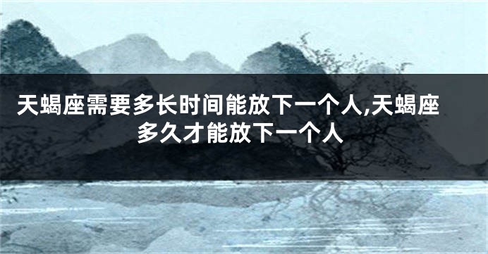 天蝎座需要多长时间能放下一个人,天蝎座多久才能放下一个人
