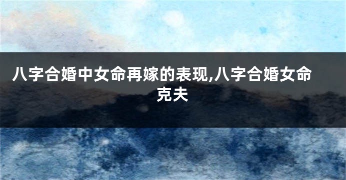 八字合婚中女命再嫁的表现,八字合婚女命克夫