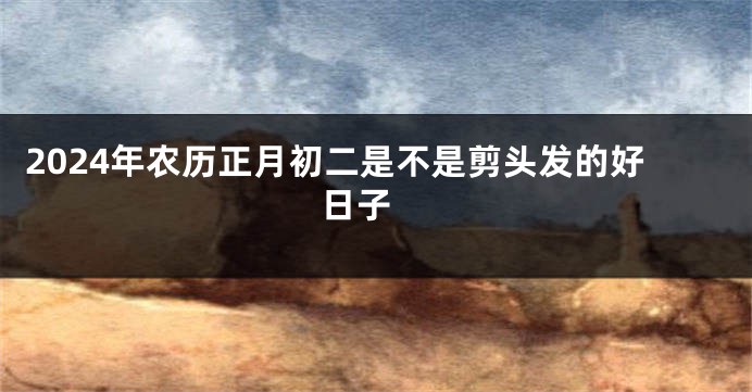2024年农历正月初二是不是剪头发的好日子 