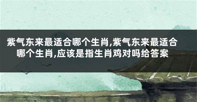 紫气东来最适合哪个生肖,紫气东来最适合哪个生肖,应该是指生肖鸡对吗给答案