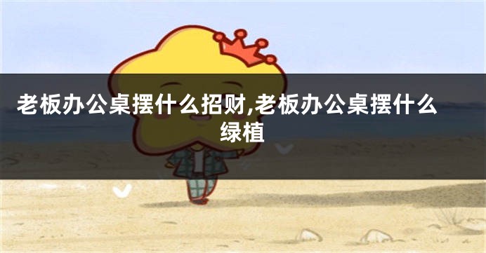 老板办公桌摆什么招财,老板办公桌摆什么绿植