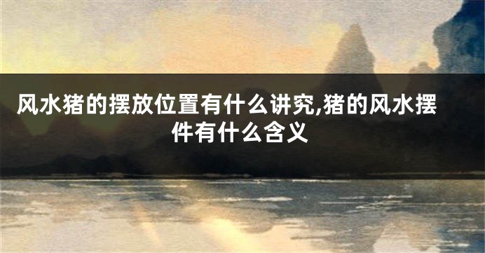 风水猪的摆放位置有什么讲究,猪的风水摆件有什么含义