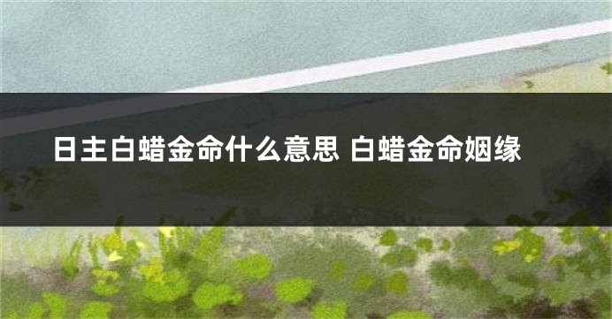日主白蜡金命什么意思 白蜡金命姻缘