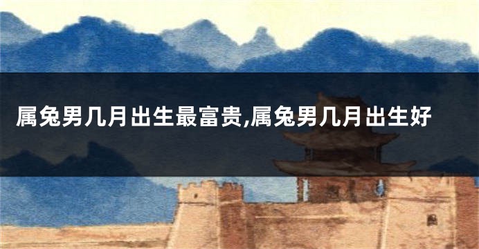 属兔男几月出生最富贵,属兔男几月出生好