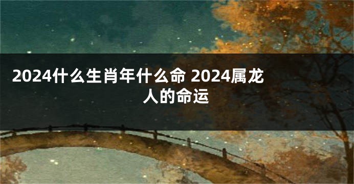 2024什么生肖年什么命 2024属龙人的命运