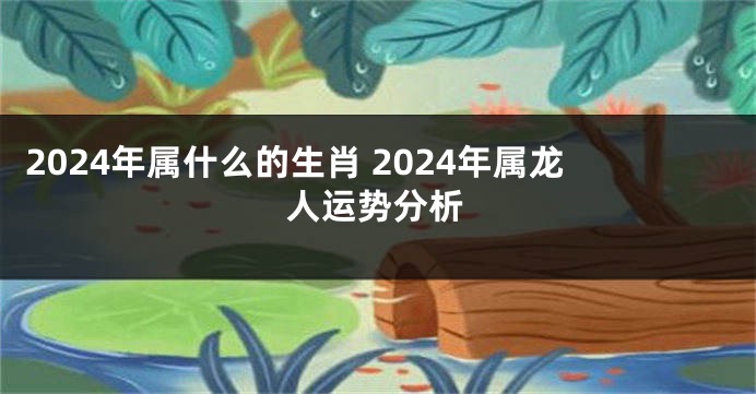 2024年属什么的生肖 2024年属龙人运势分析