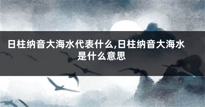 日柱纳音大海水代表什么,日柱纳音大海水是什么意思
