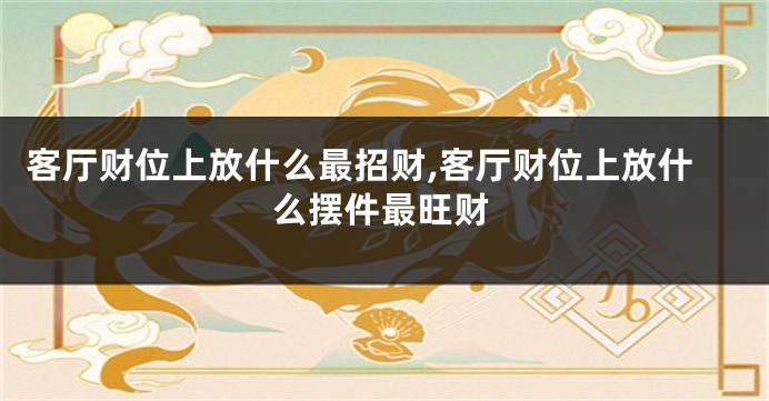 客厅财位上放什么最招财,客厅财位上放什么摆件最旺财