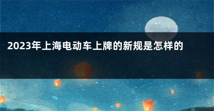 2023年上海电动车上牌的新规是怎样的 