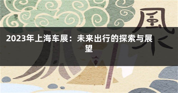 2023年上海车展：未来出行的探索与展望