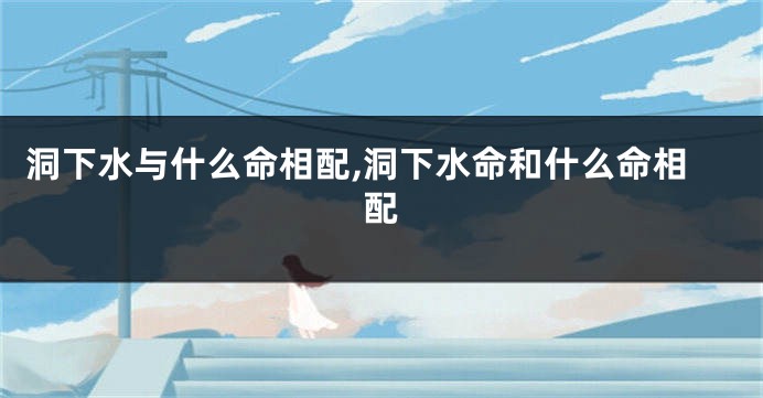 洞下水与什么命相配,洞下水命和什么命相配