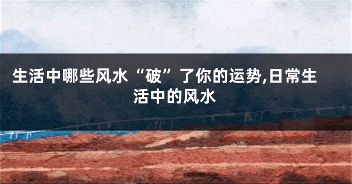 生活中哪些风水“破”了你的运势,日常生活中的风水