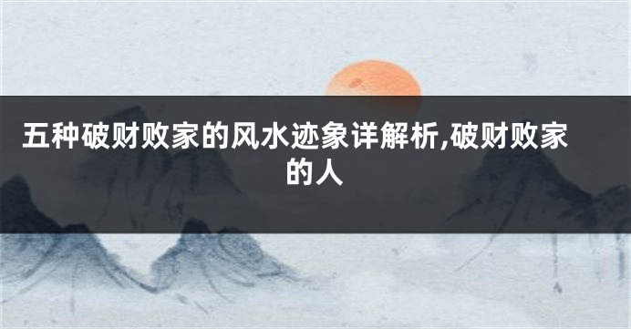 五种破财败家的风水迹象详解析,破财败家的人