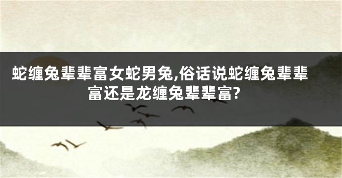 蛇缠兔辈辈富女蛇男兔,俗话说蛇缠兔辈辈富还是龙缠兔辈辈富?