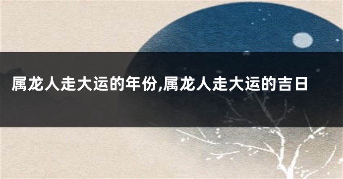 属龙人走大运的年份,属龙人走大运的吉日