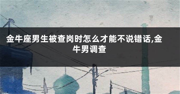 金牛座男生被查岗时怎么才能不说错话,金牛男调查