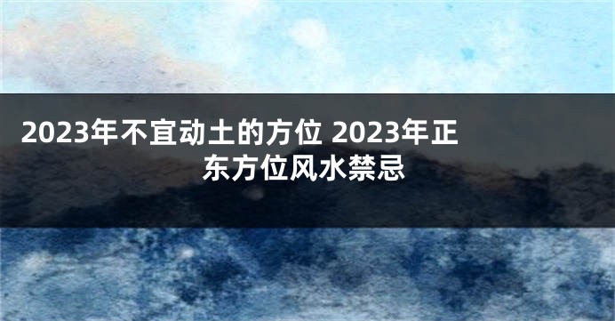 2023年不宜动土的方位 2023年正东方位风水禁忌
