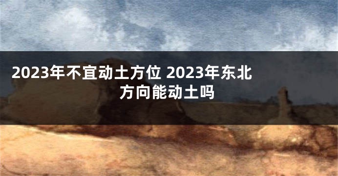 2023年不宜动土方位 2023年东北方向能动土吗