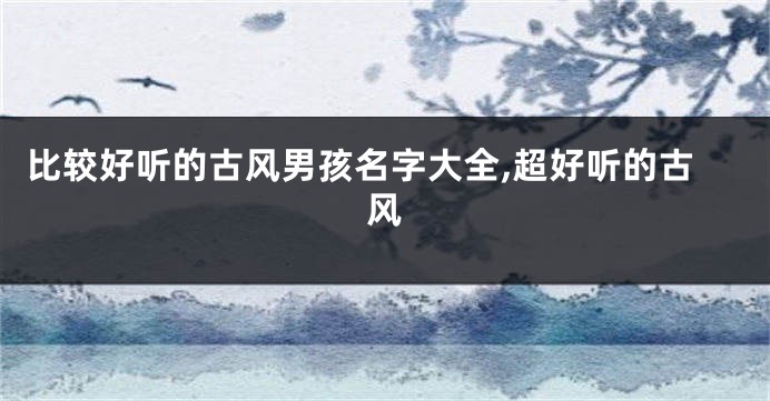 比较好听的古风男孩名字大全,超好听的古风